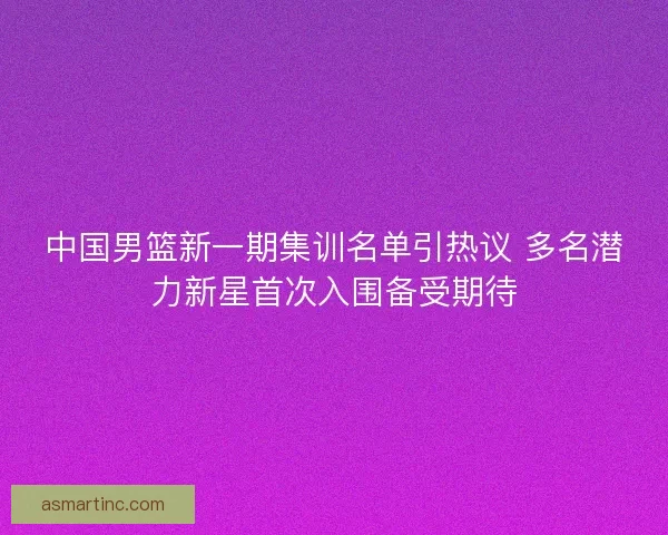 中国男篮新一期集训名单引热议 多名潜力新星首次入围备受期待