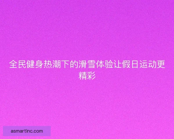 全民健身热潮下的滑雪体验让假日运动更精彩