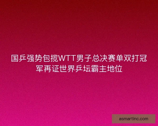 国乒强势包揽WTT男子总决赛单双打冠军再证世界乒坛霸主地位