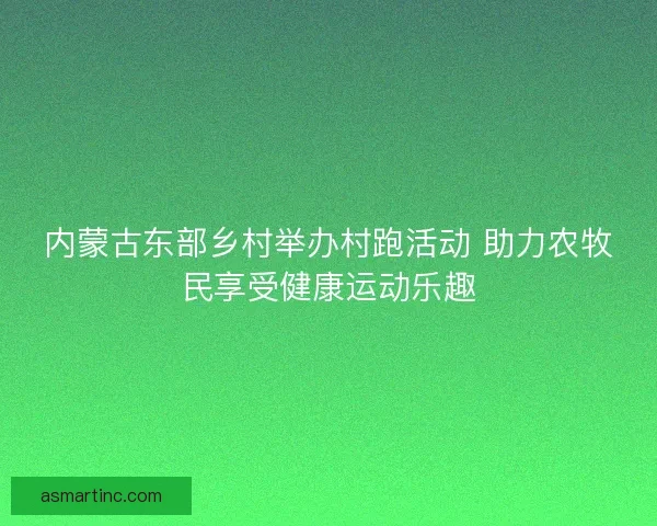 内蒙古东部乡村举办村跑活动 助力农牧民享受健康运动乐趣
