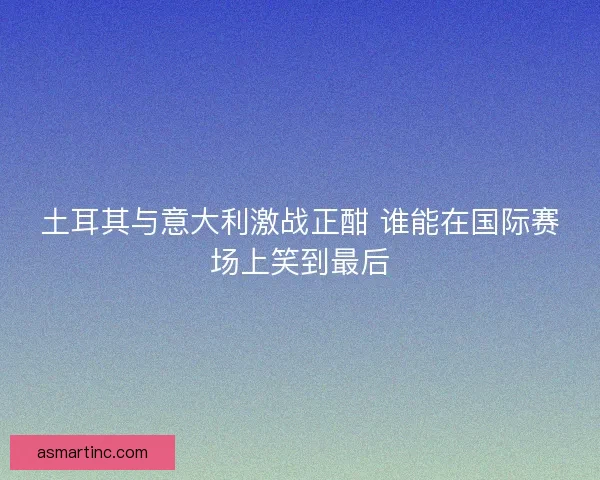 土耳其与意大利激战正酣 谁能在国际赛场上笑到最后