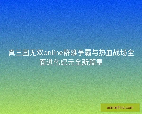 真三国无双online群雄争霸与热血战场全面进化纪元全新篇章